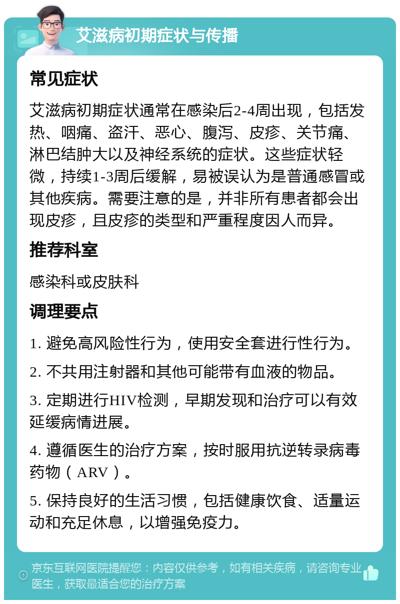 艾滋病初期症状与传播 常见症状 艾滋病初期症状通常在感染后2-4周出现，包括发热、咽痛、盗汗、恶心、腹泻、皮疹、关节痛、淋巴结肿大以及神经系统的症状。这些症状轻微，持续1-3周后缓解，易被误认为是普通感冒或其他疾病。需要注意的是，并非所有患者都会出现皮疹，且皮疹的类型和严重程度因人而异。 推荐科室 感染科或皮肤科 调理要点 1. 避免高风险性行为，使用安全套进行性行为。 2. 不共用注射器和其他可能带有血液的物品。 3. 定期进行HIV检测，早期发现和治疗可以有效延缓病情进展。 4. 遵循医生的治疗方案，按时服用抗逆转录病毒药物（ARV）。 5. 保持良好的生活习惯，包括健康饮食、适量运动和充足休息，以增强免疫力。