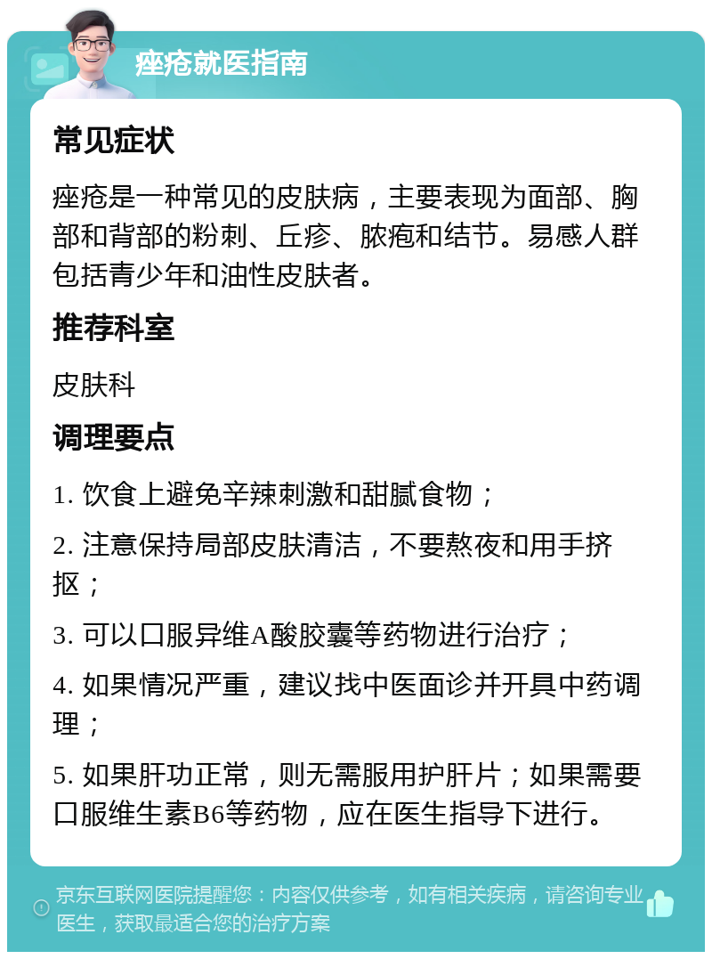 痤疮就医指南 常见症状 痤疮是一种常见的皮肤病，主要表现为面部、胸部和背部的粉刺、丘疹、脓疱和结节。易感人群包括青少年和油性皮肤者。 推荐科室 皮肤科 调理要点 1. 饮食上避免辛辣刺激和甜腻食物； 2. 注意保持局部皮肤清洁，不要熬夜和用手挤抠； 3. 可以口服异维A酸胶囊等药物进行治疗； 4. 如果情况严重，建议找中医面诊并开具中药调理； 5. 如果肝功正常，则无需服用护肝片；如果需要口服维生素B6等药物，应在医生指导下进行。