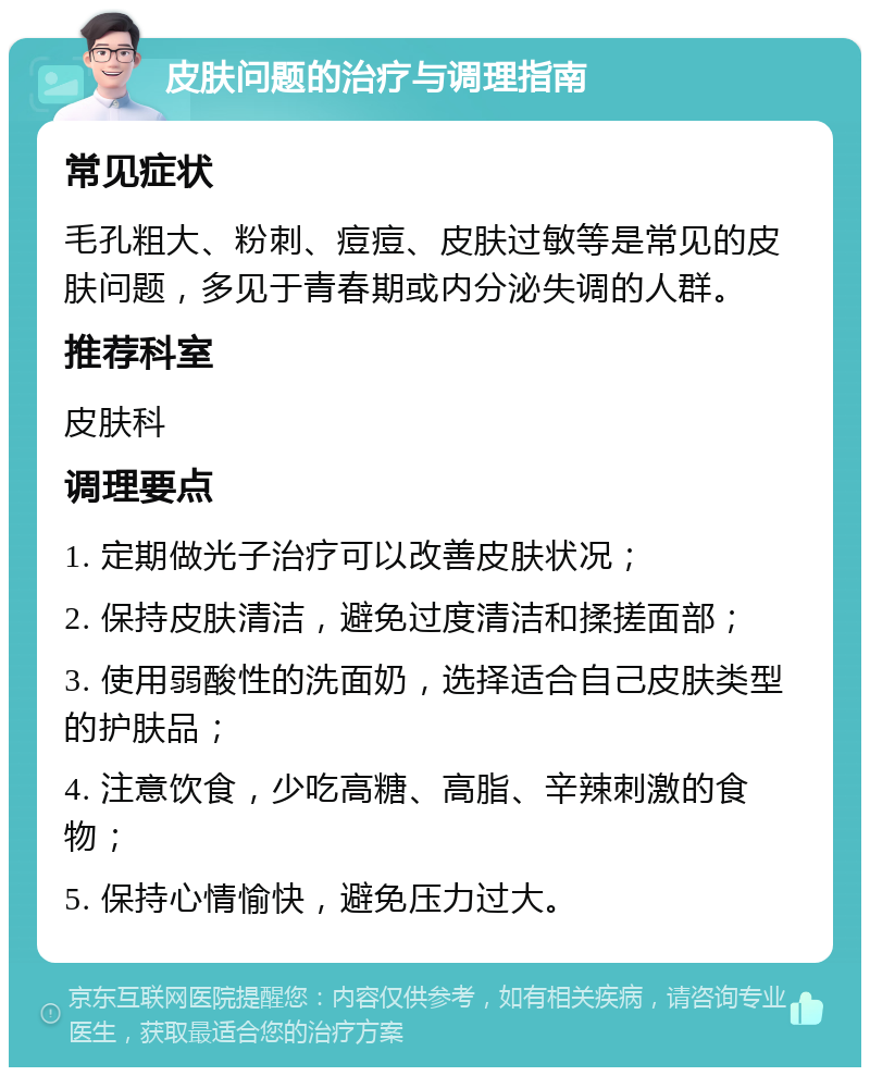 皮肤问题的治疗与调理指南 常见症状 毛孔粗大、粉刺、痘痘、皮肤过敏等是常见的皮肤问题，多见于青春期或内分泌失调的人群。 推荐科室 皮肤科 调理要点 1. 定期做光子治疗可以改善皮肤状况； 2. 保持皮肤清洁，避免过度清洁和揉搓面部； 3. 使用弱酸性的洗面奶，选择适合自己皮肤类型的护肤品； 4. 注意饮食，少吃高糖、高脂、辛辣刺激的食物； 5. 保持心情愉快，避免压力过大。