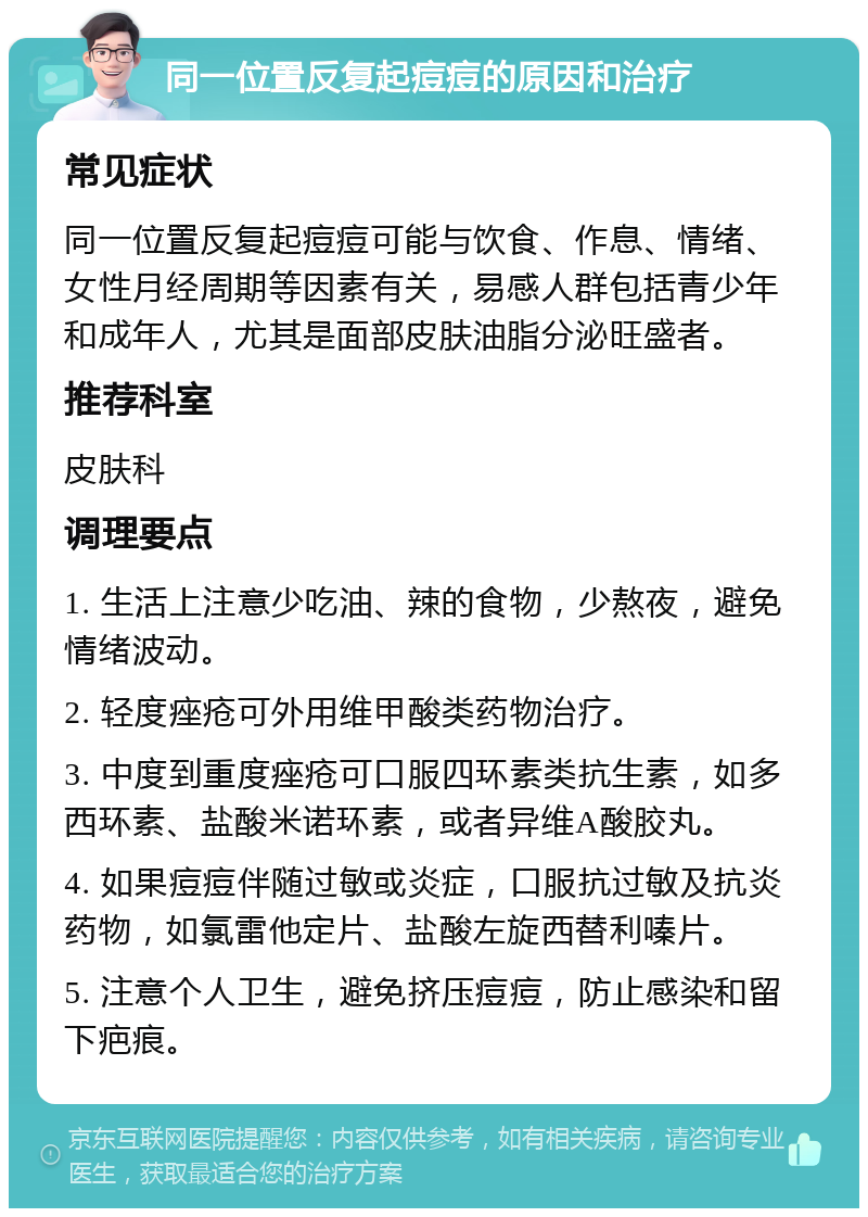 同一位置反复起痘痘的原因和治疗 常见症状 同一位置反复起痘痘可能与饮食、作息、情绪、女性月经周期等因素有关，易感人群包括青少年和成年人，尤其是面部皮肤油脂分泌旺盛者。 推荐科室 皮肤科 调理要点 1. 生活上注意少吃油、辣的食物，少熬夜，避免情绪波动。 2. 轻度痤疮可外用维甲酸类药物治疗。 3. 中度到重度痤疮可口服四环素类抗生素，如多西环素、盐酸米诺环素，或者异维A酸胶丸。 4. 如果痘痘伴随过敏或炎症，口服抗过敏及抗炎药物，如氯雷他定片、盐酸左旋西替利嗪片。 5. 注意个人卫生，避免挤压痘痘，防止感染和留下疤痕。