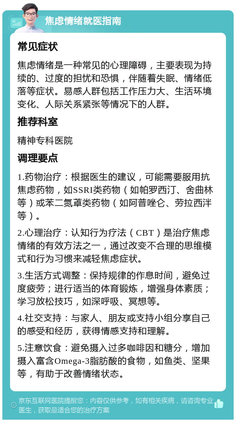 焦虑情绪就医指南 常见症状 焦虑情绪是一种常见的心理障碍，主要表现为持续的、过度的担忧和恐惧，伴随着失眠、情绪低落等症状。易感人群包括工作压力大、生活环境变化、人际关系紧张等情况下的人群。 推荐科室 精神专科医院 调理要点 1.药物治疗：根据医生的建议，可能需要服用抗焦虑药物，如SSRI类药物（如帕罗西汀、舍曲林等）或苯二氮䓬类药物（如阿普唑仑、劳拉西泮等）。 2.心理治疗：认知行为疗法（CBT）是治疗焦虑情绪的有效方法之一，通过改变不合理的思维模式和行为习惯来减轻焦虑症状。 3.生活方式调整：保持规律的作息时间，避免过度疲劳；进行适当的体育锻炼，增强身体素质；学习放松技巧，如深呼吸、冥想等。 4.社交支持：与家人、朋友或支持小组分享自己的感受和经历，获得情感支持和理解。 5.注意饮食：避免摄入过多咖啡因和糖分，增加摄入富含Omega-3脂肪酸的食物，如鱼类、坚果等，有助于改善情绪状态。