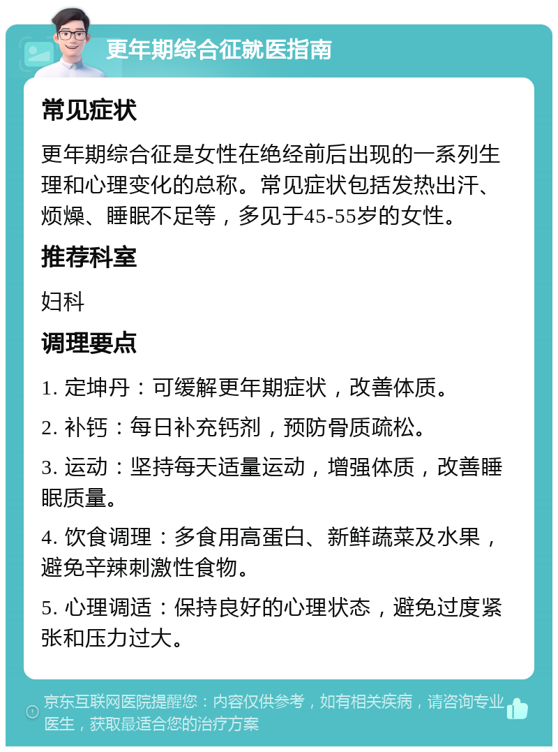 更年期综合征就医指南 常见症状 更年期综合征是女性在绝经前后出现的一系列生理和心理变化的总称。常见症状包括发热出汗、烦燥、睡眠不足等，多见于45-55岁的女性。 推荐科室 妇科 调理要点 1. 定坤丹：可缓解更年期症状，改善体质。 2. 补钙：每日补充钙剂，预防骨质疏松。 3. 运动：坚持每天适量运动，增强体质，改善睡眠质量。 4. 饮食调理：多食用高蛋白、新鲜蔬菜及水果，避免辛辣刺激性食物。 5. 心理调适：保持良好的心理状态，避免过度紧张和压力过大。