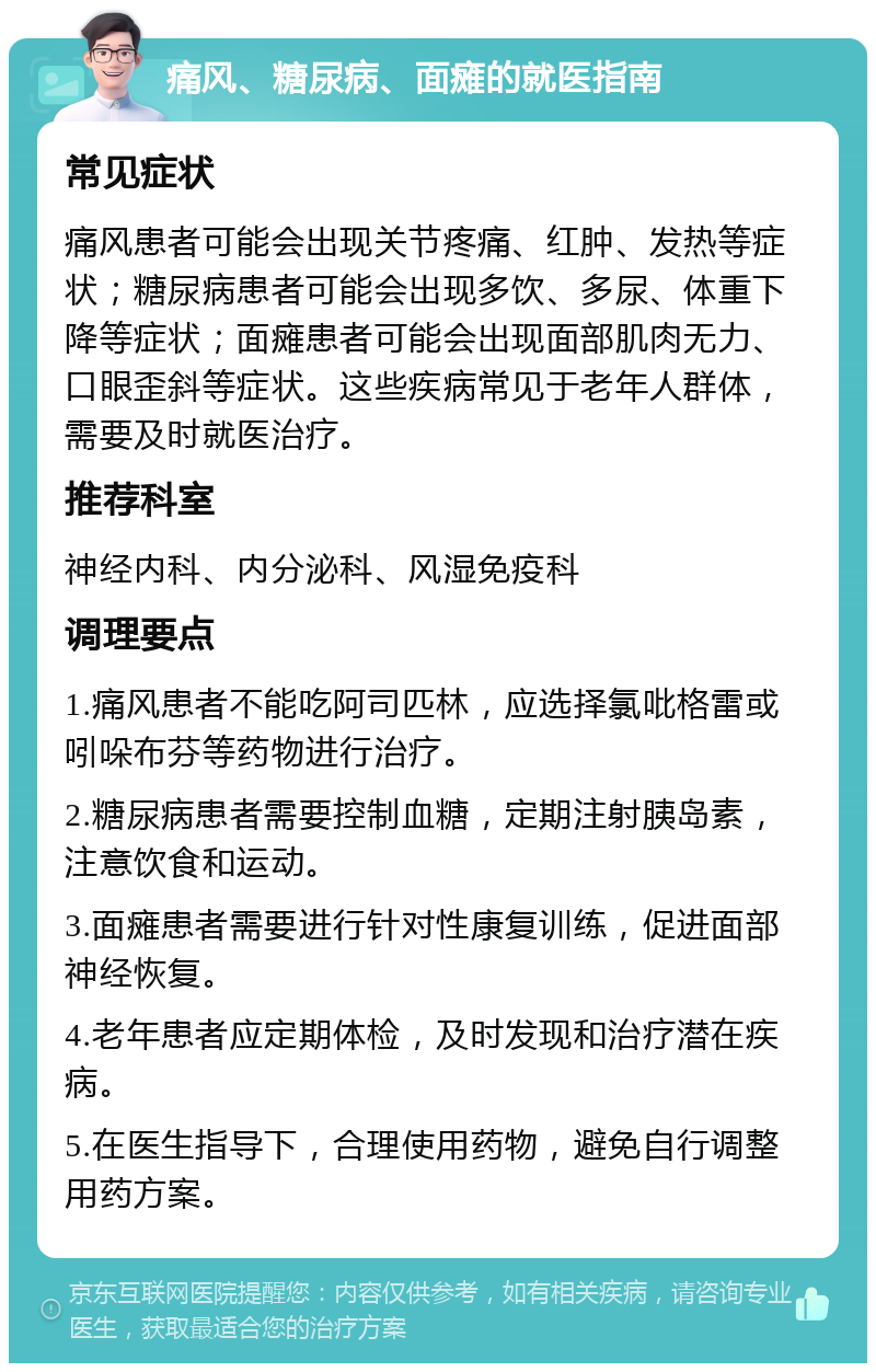 痛风、糖尿病、面瘫的就医指南 常见症状 痛风患者可能会出现关节疼痛、红肿、发热等症状；糖尿病患者可能会出现多饮、多尿、体重下降等症状；面瘫患者可能会出现面部肌肉无力、口眼歪斜等症状。这些疾病常见于老年人群体，需要及时就医治疗。 推荐科室 神经内科、内分泌科、风湿免疫科 调理要点 1.痛风患者不能吃阿司匹林，应选择氯吡格雷或吲哚布芬等药物进行治疗。 2.糖尿病患者需要控制血糖，定期注射胰岛素，注意饮食和运动。 3.面瘫患者需要进行针对性康复训练，促进面部神经恢复。 4.老年患者应定期体检，及时发现和治疗潜在疾病。 5.在医生指导下，合理使用药物，避免自行调整用药方案。