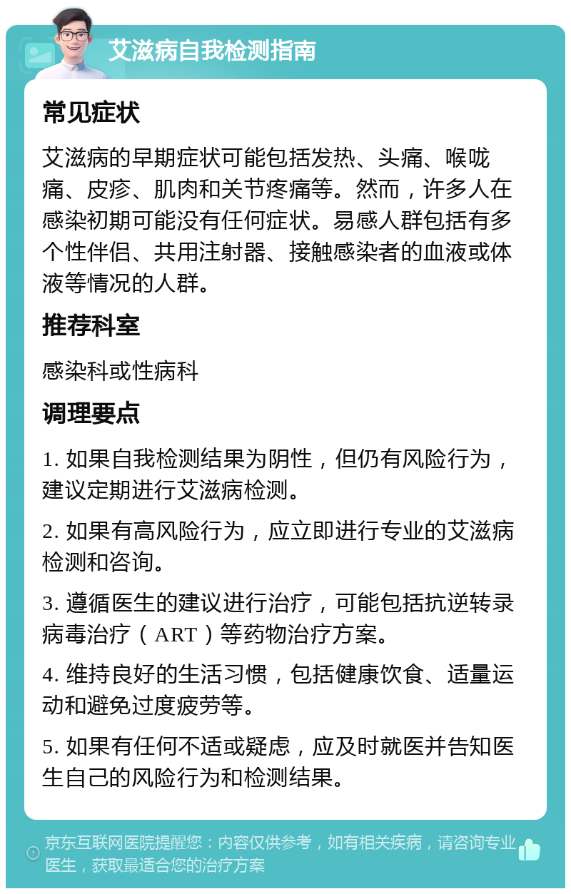 艾滋病自我检测指南 常见症状 艾滋病的早期症状可能包括发热、头痛、喉咙痛、皮疹、肌肉和关节疼痛等。然而，许多人在感染初期可能没有任何症状。易感人群包括有多个性伴侣、共用注射器、接触感染者的血液或体液等情况的人群。 推荐科室 感染科或性病科 调理要点 1. 如果自我检测结果为阴性，但仍有风险行为，建议定期进行艾滋病检测。 2. 如果有高风险行为，应立即进行专业的艾滋病检测和咨询。 3. 遵循医生的建议进行治疗，可能包括抗逆转录病毒治疗（ART）等药物治疗方案。 4. 维持良好的生活习惯，包括健康饮食、适量运动和避免过度疲劳等。 5. 如果有任何不适或疑虑，应及时就医并告知医生自己的风险行为和检测结果。