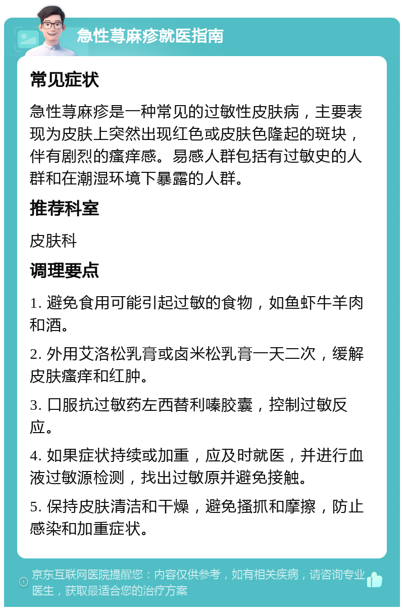 急性荨麻疹就医指南 常见症状 急性荨麻疹是一种常见的过敏性皮肤病，主要表现为皮肤上突然出现红色或皮肤色隆起的斑块，伴有剧烈的瘙痒感。易感人群包括有过敏史的人群和在潮湿环境下暴露的人群。 推荐科室 皮肤科 调理要点 1. 避免食用可能引起过敏的食物，如鱼虾牛羊肉和酒。 2. 外用艾洛松乳膏或卤米松乳膏一天二次，缓解皮肤瘙痒和红肿。 3. 口服抗过敏药左西替利嗪胶囊，控制过敏反应。 4. 如果症状持续或加重，应及时就医，并进行血液过敏源检测，找出过敏原并避免接触。 5. 保持皮肤清洁和干燥，避免搔抓和摩擦，防止感染和加重症状。