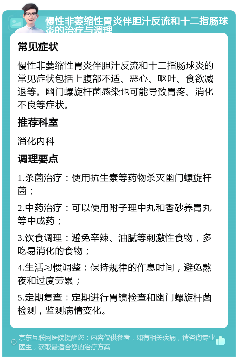 慢性非萎缩性胃炎伴胆汁反流和十二指肠球炎的治疗与调理 常见症状 慢性非萎缩性胃炎伴胆汁反流和十二指肠球炎的常见症状包括上腹部不适、恶心、呕吐、食欲减退等。幽门螺旋杆菌感染也可能导致胃疼、消化不良等症状。 推荐科室 消化内科 调理要点 1.杀菌治疗：使用抗生素等药物杀灭幽门螺旋杆菌； 2.中药治疗：可以使用附子理中丸和香砂养胃丸等中成药； 3.饮食调理：避免辛辣、油腻等刺激性食物，多吃易消化的食物； 4.生活习惯调整：保持规律的作息时间，避免熬夜和过度劳累； 5.定期复查：定期进行胃镜检查和幽门螺旋杆菌检测，监测病情变化。