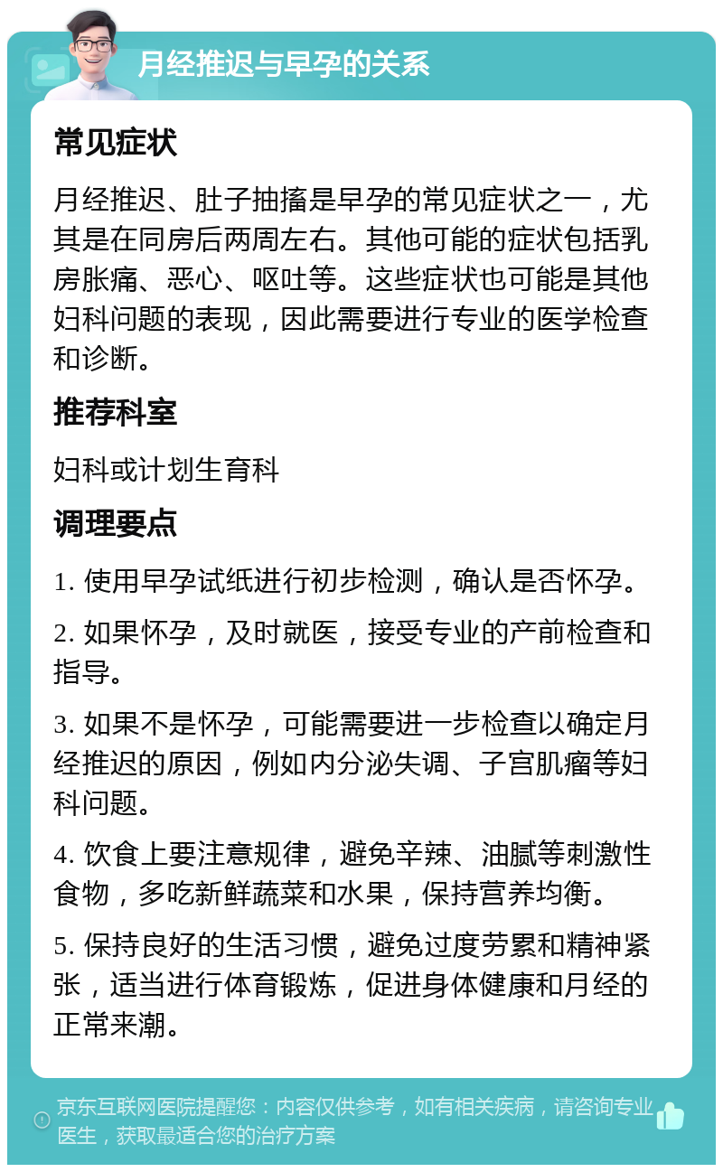 月经推迟与早孕的关系 常见症状 月经推迟、肚子抽搐是早孕的常见症状之一，尤其是在同房后两周左右。其他可能的症状包括乳房胀痛、恶心、呕吐等。这些症状也可能是其他妇科问题的表现，因此需要进行专业的医学检查和诊断。 推荐科室 妇科或计划生育科 调理要点 1. 使用早孕试纸进行初步检测，确认是否怀孕。 2. 如果怀孕，及时就医，接受专业的产前检查和指导。 3. 如果不是怀孕，可能需要进一步检查以确定月经推迟的原因，例如内分泌失调、子宫肌瘤等妇科问题。 4. 饮食上要注意规律，避免辛辣、油腻等刺激性食物，多吃新鲜蔬菜和水果，保持营养均衡。 5. 保持良好的生活习惯，避免过度劳累和精神紧张，适当进行体育锻炼，促进身体健康和月经的正常来潮。