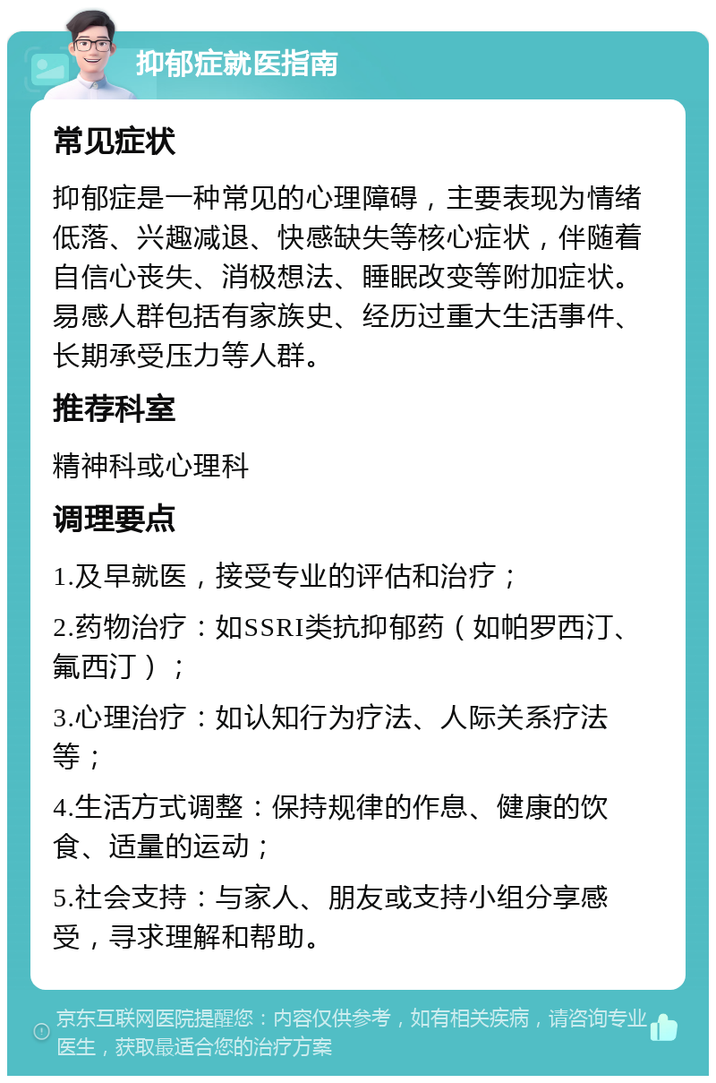 抑郁症就医指南 常见症状 抑郁症是一种常见的心理障碍，主要表现为情绪低落、兴趣减退、快感缺失等核心症状，伴随着自信心丧失、消极想法、睡眠改变等附加症状。易感人群包括有家族史、经历过重大生活事件、长期承受压力等人群。 推荐科室 精神科或心理科 调理要点 1.及早就医，接受专业的评估和治疗； 2.药物治疗：如SSRI类抗抑郁药（如帕罗西汀、氟西汀）； 3.心理治疗：如认知行为疗法、人际关系疗法等； 4.生活方式调整：保持规律的作息、健康的饮食、适量的运动； 5.社会支持：与家人、朋友或支持小组分享感受，寻求理解和帮助。