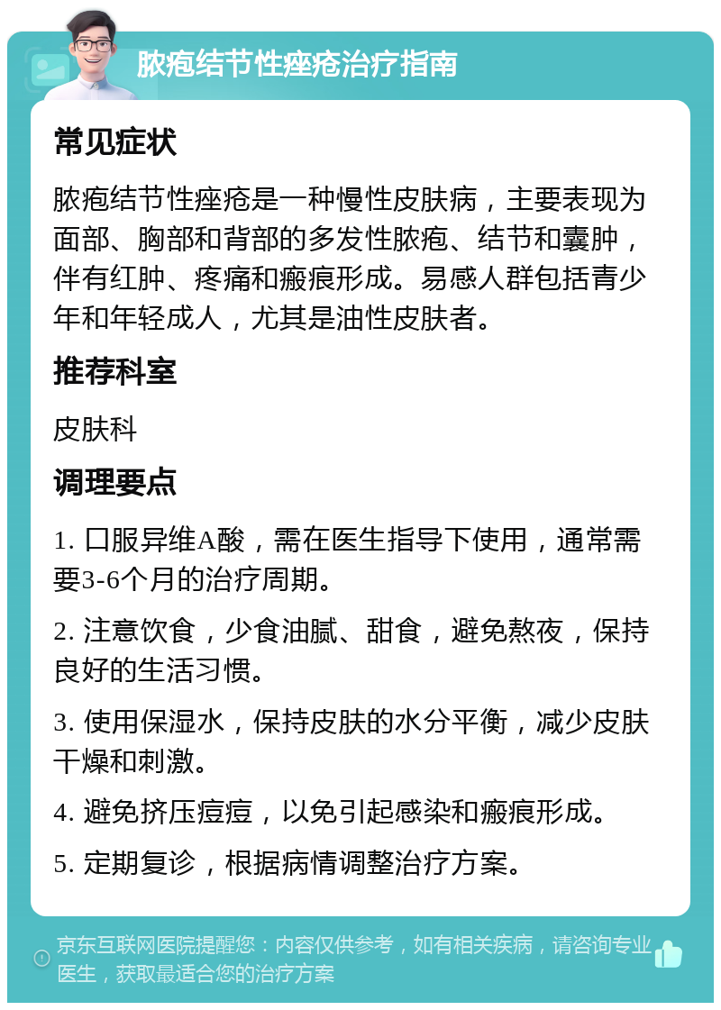 脓疱结节性痤疮治疗指南 常见症状 脓疱结节性痤疮是一种慢性皮肤病，主要表现为面部、胸部和背部的多发性脓疱、结节和囊肿，伴有红肿、疼痛和瘢痕形成。易感人群包括青少年和年轻成人，尤其是油性皮肤者。 推荐科室 皮肤科 调理要点 1. 口服异维A酸，需在医生指导下使用，通常需要3-6个月的治疗周期。 2. 注意饮食，少食油腻、甜食，避免熬夜，保持良好的生活习惯。 3. 使用保湿水，保持皮肤的水分平衡，减少皮肤干燥和刺激。 4. 避免挤压痘痘，以免引起感染和瘢痕形成。 5. 定期复诊，根据病情调整治疗方案。