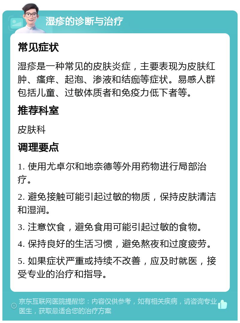 湿疹的诊断与治疗 常见症状 湿疹是一种常见的皮肤炎症，主要表现为皮肤红肿、瘙痒、起泡、渗液和结痂等症状。易感人群包括儿童、过敏体质者和免疫力低下者等。 推荐科室 皮肤科 调理要点 1. 使用尤卓尔和地奈德等外用药物进行局部治疗。 2. 避免接触可能引起过敏的物质，保持皮肤清洁和湿润。 3. 注意饮食，避免食用可能引起过敏的食物。 4. 保持良好的生活习惯，避免熬夜和过度疲劳。 5. 如果症状严重或持续不改善，应及时就医，接受专业的治疗和指导。