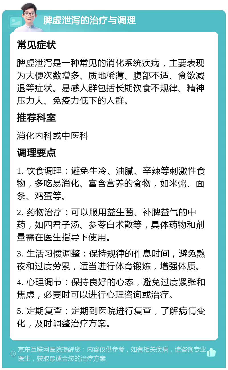 脾虚泄泻的治疗与调理 常见症状 脾虚泄泻是一种常见的消化系统疾病，主要表现为大便次数增多、质地稀薄、腹部不适、食欲减退等症状。易感人群包括长期饮食不规律、精神压力大、免疫力低下的人群。 推荐科室 消化内科或中医科 调理要点 1. 饮食调理：避免生冷、油腻、辛辣等刺激性食物，多吃易消化、富含营养的食物，如米粥、面条、鸡蛋等。 2. 药物治疗：可以服用益生菌、补脾益气的中药，如四君子汤、参苓白术散等，具体药物和剂量需在医生指导下使用。 3. 生活习惯调整：保持规律的作息时间，避免熬夜和过度劳累，适当进行体育锻炼，增强体质。 4. 心理调节：保持良好的心态，避免过度紧张和焦虑，必要时可以进行心理咨询或治疗。 5. 定期复查：定期到医院进行复查，了解病情变化，及时调整治疗方案。