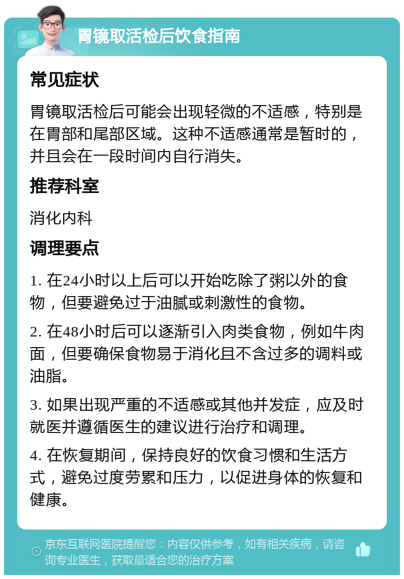 胃镜取活检后饮食指南 常见症状 胃镜取活检后可能会出现轻微的不适感，特别是在胃部和尾部区域。这种不适感通常是暂时的，并且会在一段时间内自行消失。 推荐科室 消化内科 调理要点 1. 在24小时以上后可以开始吃除了粥以外的食物，但要避免过于油腻或刺激性的食物。 2. 在48小时后可以逐渐引入肉类食物，例如牛肉面，但要确保食物易于消化且不含过多的调料或油脂。 3. 如果出现严重的不适感或其他并发症，应及时就医并遵循医生的建议进行治疗和调理。 4. 在恢复期间，保持良好的饮食习惯和生活方式，避免过度劳累和压力，以促进身体的恢复和健康。