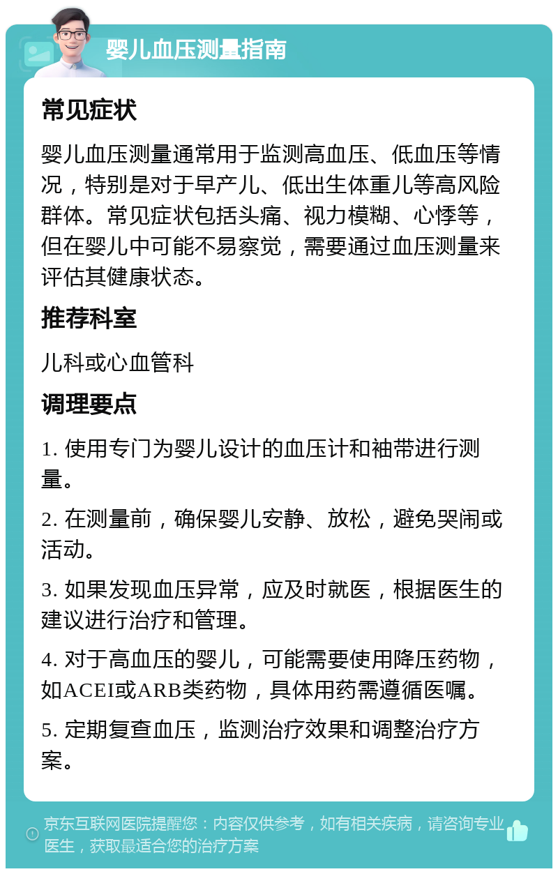 婴儿血压测量指南 常见症状 婴儿血压测量通常用于监测高血压、低血压等情况，特别是对于早产儿、低出生体重儿等高风险群体。常见症状包括头痛、视力模糊、心悸等，但在婴儿中可能不易察觉，需要通过血压测量来评估其健康状态。 推荐科室 儿科或心血管科 调理要点 1. 使用专门为婴儿设计的血压计和袖带进行测量。 2. 在测量前，确保婴儿安静、放松，避免哭闹或活动。 3. 如果发现血压异常，应及时就医，根据医生的建议进行治疗和管理。 4. 对于高血压的婴儿，可能需要使用降压药物，如ACEI或ARB类药物，具体用药需遵循医嘱。 5. 定期复查血压，监测治疗效果和调整治疗方案。