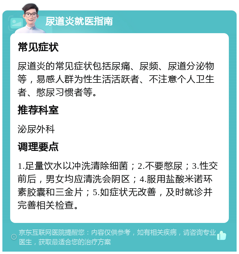 尿道炎就医指南 常见症状 尿道炎的常见症状包括尿痛、尿频、尿道分泌物等，易感人群为性生活活跃者、不注意个人卫生者、憋尿习惯者等。 推荐科室 泌尿外科 调理要点 1.足量饮水以冲洗清除细菌；2.不要憋尿；3.性交前后，男女均应清洗会阴区；4.服用盐酸米诺环素胶囊和三金片；5.如症状无改善，及时就诊并完善相关检查。