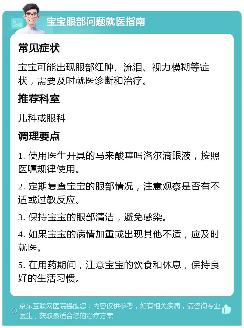 宝宝眼部问题就医指南 常见症状 宝宝可能出现眼部红肿、流泪、视力模糊等症状，需要及时就医诊断和治疗。 推荐科室 儿科或眼科 调理要点 1. 使用医生开具的马来酸噻吗洛尔滴眼液，按照医嘱规律使用。 2. 定期复查宝宝的眼部情况，注意观察是否有不适或过敏反应。 3. 保持宝宝的眼部清洁，避免感染。 4. 如果宝宝的病情加重或出现其他不适，应及时就医。 5. 在用药期间，注意宝宝的饮食和休息，保持良好的生活习惯。