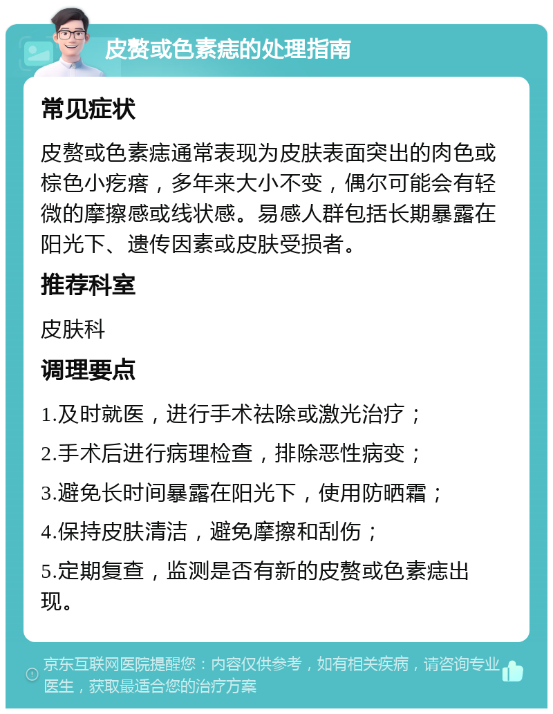 皮赘或色素痣的处理指南 常见症状 皮赘或色素痣通常表现为皮肤表面突出的肉色或棕色小疙瘩，多年来大小不变，偶尔可能会有轻微的摩擦感或线状感。易感人群包括长期暴露在阳光下、遗传因素或皮肤受损者。 推荐科室 皮肤科 调理要点 1.及时就医，进行手术祛除或激光治疗； 2.手术后进行病理检查，排除恶性病变； 3.避免长时间暴露在阳光下，使用防晒霜； 4.保持皮肤清洁，避免摩擦和刮伤； 5.定期复查，监测是否有新的皮赘或色素痣出现。