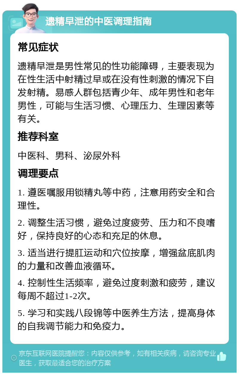 遗精早泄的中医调理指南 常见症状 遗精早泄是男性常见的性功能障碍，主要表现为在性生活中射精过早或在没有性刺激的情况下自发射精。易感人群包括青少年、成年男性和老年男性，可能与生活习惯、心理压力、生理因素等有关。 推荐科室 中医科、男科、泌尿外科 调理要点 1. 遵医嘱服用锁精丸等中药，注意用药安全和合理性。 2. 调整生活习惯，避免过度疲劳、压力和不良嗜好，保持良好的心态和充足的休息。 3. 适当进行提肛运动和穴位按摩，增强盆底肌肉的力量和改善血液循环。 4. 控制性生活频率，避免过度刺激和疲劳，建议每周不超过1-2次。 5. 学习和实践八段锦等中医养生方法，提高身体的自我调节能力和免疫力。