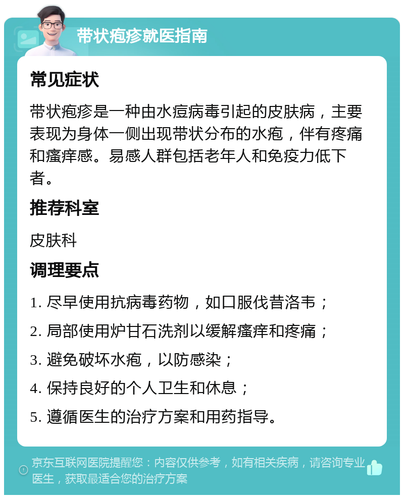 带状疱疹就医指南 常见症状 带状疱疹是一种由水痘病毒引起的皮肤病，主要表现为身体一侧出现带状分布的水疱，伴有疼痛和瘙痒感。易感人群包括老年人和免疫力低下者。 推荐科室 皮肤科 调理要点 1. 尽早使用抗病毒药物，如口服伐昔洛韦； 2. 局部使用炉甘石洗剂以缓解瘙痒和疼痛； 3. 避免破坏水疱，以防感染； 4. 保持良好的个人卫生和休息； 5. 遵循医生的治疗方案和用药指导。