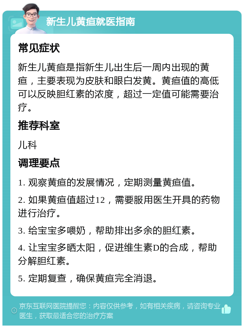 新生儿黄疸就医指南 常见症状 新生儿黄疸是指新生儿出生后一周内出现的黄疸，主要表现为皮肤和眼白发黄。黄疸值的高低可以反映胆红素的浓度，超过一定值可能需要治疗。 推荐科室 儿科 调理要点 1. 观察黄疸的发展情况，定期测量黄疸值。 2. 如果黄疸值超过12，需要服用医生开具的药物进行治疗。 3. 给宝宝多喂奶，帮助排出多余的胆红素。 4. 让宝宝多晒太阳，促进维生素D的合成，帮助分解胆红素。 5. 定期复查，确保黄疸完全消退。