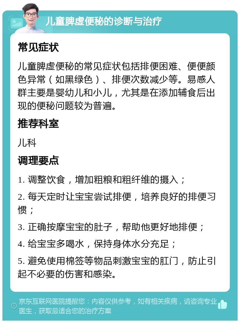 儿童脾虚便秘的诊断与治疗 常见症状 儿童脾虚便秘的常见症状包括排便困难、便便颜色异常（如黑绿色）、排便次数减少等。易感人群主要是婴幼儿和小儿，尤其是在添加辅食后出现的便秘问题较为普遍。 推荐科室 儿科 调理要点 1. 调整饮食，增加粗粮和粗纤维的摄入； 2. 每天定时让宝宝尝试排便，培养良好的排便习惯； 3. 正确按摩宝宝的肚子，帮助他更好地排便； 4. 给宝宝多喝水，保持身体水分充足； 5. 避免使用棉签等物品刺激宝宝的肛门，防止引起不必要的伤害和感染。