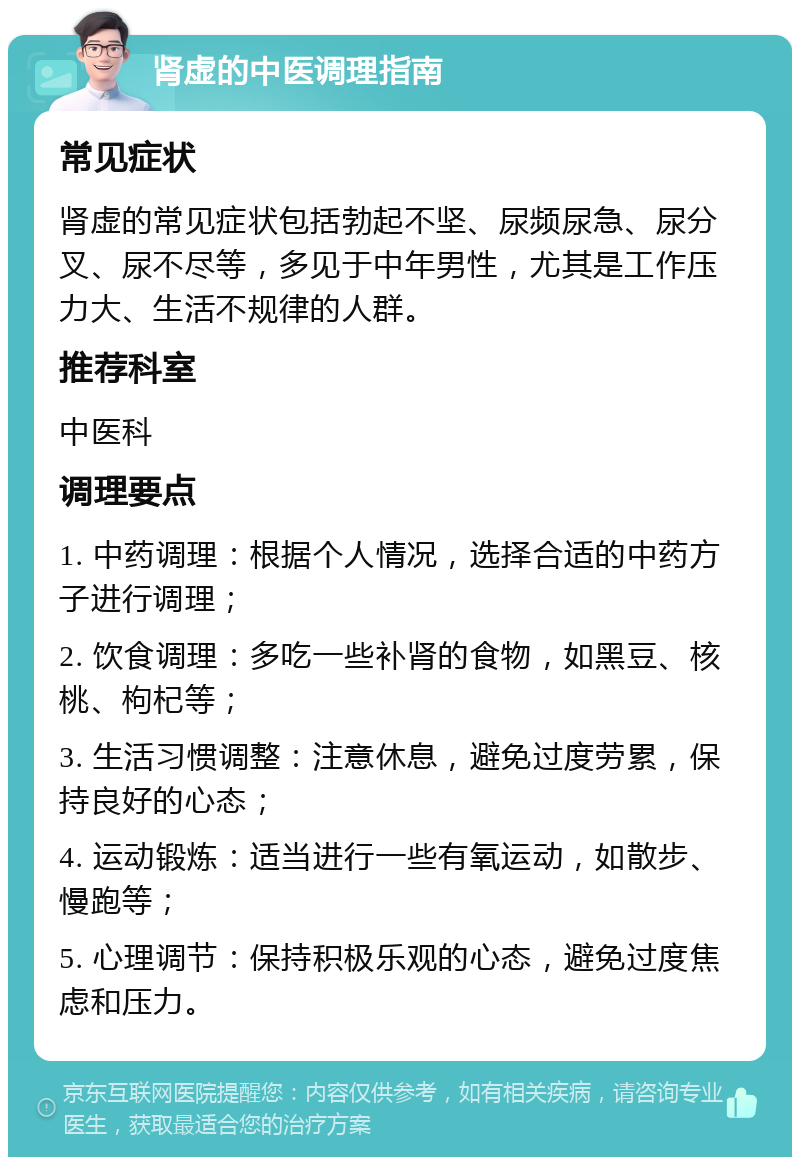 肾虚的中医调理指南 常见症状 肾虚的常见症状包括勃起不坚、尿频尿急、尿分叉、尿不尽等，多见于中年男性，尤其是工作压力大、生活不规律的人群。 推荐科室 中医科 调理要点 1. 中药调理：根据个人情况，选择合适的中药方子进行调理； 2. 饮食调理：多吃一些补肾的食物，如黑豆、核桃、枸杞等； 3. 生活习惯调整：注意休息，避免过度劳累，保持良好的心态； 4. 运动锻炼：适当进行一些有氧运动，如散步、慢跑等； 5. 心理调节：保持积极乐观的心态，避免过度焦虑和压力。