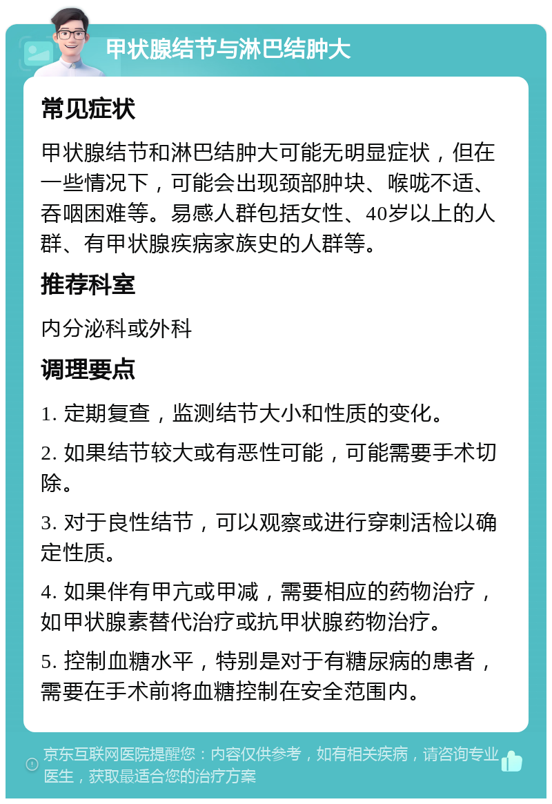 甲状腺结节与淋巴结肿大 常见症状 甲状腺结节和淋巴结肿大可能无明显症状，但在一些情况下，可能会出现颈部肿块、喉咙不适、吞咽困难等。易感人群包括女性、40岁以上的人群、有甲状腺疾病家族史的人群等。 推荐科室 内分泌科或外科 调理要点 1. 定期复查，监测结节大小和性质的变化。 2. 如果结节较大或有恶性可能，可能需要手术切除。 3. 对于良性结节，可以观察或进行穿刺活检以确定性质。 4. 如果伴有甲亢或甲减，需要相应的药物治疗，如甲状腺素替代治疗或抗甲状腺药物治疗。 5. 控制血糖水平，特别是对于有糖尿病的患者，需要在手术前将血糖控制在安全范围内。