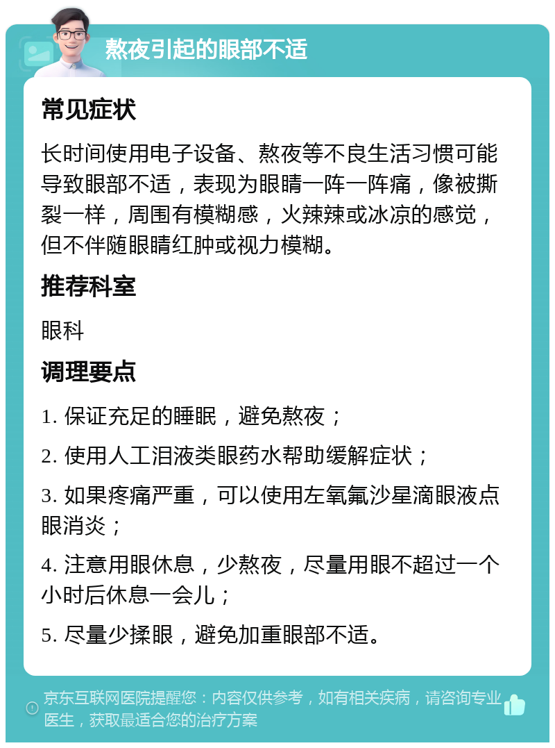 熬夜引起的眼部不适 常见症状 长时间使用电子设备、熬夜等不良生活习惯可能导致眼部不适，表现为眼睛一阵一阵痛，像被撕裂一样，周围有模糊感，火辣辣或冰凉的感觉，但不伴随眼睛红肿或视力模糊。 推荐科室 眼科 调理要点 1. 保证充足的睡眠，避免熬夜； 2. 使用人工泪液类眼药水帮助缓解症状； 3. 如果疼痛严重，可以使用左氧氟沙星滴眼液点眼消炎； 4. 注意用眼休息，少熬夜，尽量用眼不超过一个小时后休息一会儿； 5. 尽量少揉眼，避免加重眼部不适。