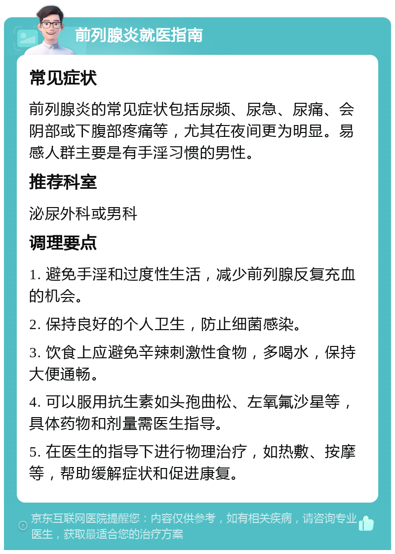 前列腺炎就医指南 常见症状 前列腺炎的常见症状包括尿频、尿急、尿痛、会阴部或下腹部疼痛等，尤其在夜间更为明显。易感人群主要是有手淫习惯的男性。 推荐科室 泌尿外科或男科 调理要点 1. 避免手淫和过度性生活，减少前列腺反复充血的机会。 2. 保持良好的个人卫生，防止细菌感染。 3. 饮食上应避免辛辣刺激性食物，多喝水，保持大便通畅。 4. 可以服用抗生素如头孢曲松、左氧氟沙星等，具体药物和剂量需医生指导。 5. 在医生的指导下进行物理治疗，如热敷、按摩等，帮助缓解症状和促进康复。