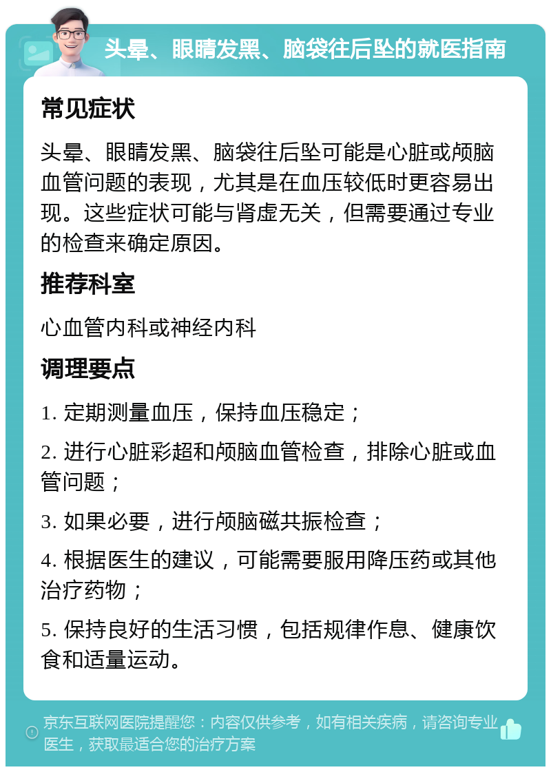 头晕、眼睛发黑、脑袋往后坠的就医指南 常见症状 头晕、眼睛发黑、脑袋往后坠可能是心脏或颅脑血管问题的表现，尤其是在血压较低时更容易出现。这些症状可能与肾虚无关，但需要通过专业的检查来确定原因。 推荐科室 心血管内科或神经内科 调理要点 1. 定期测量血压，保持血压稳定； 2. 进行心脏彩超和颅脑血管检查，排除心脏或血管问题； 3. 如果必要，进行颅脑磁共振检查； 4. 根据医生的建议，可能需要服用降压药或其他治疗药物； 5. 保持良好的生活习惯，包括规律作息、健康饮食和适量运动。