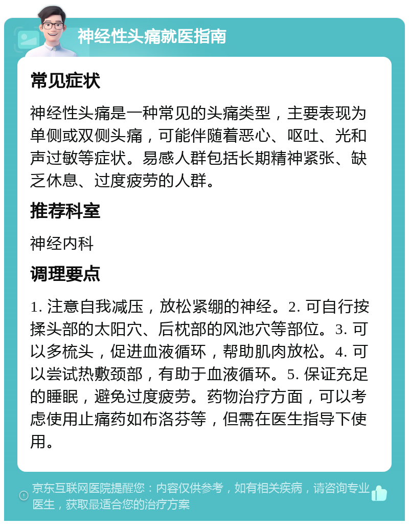 神经性头痛就医指南 常见症状 神经性头痛是一种常见的头痛类型，主要表现为单侧或双侧头痛，可能伴随着恶心、呕吐、光和声过敏等症状。易感人群包括长期精神紧张、缺乏休息、过度疲劳的人群。 推荐科室 神经内科 调理要点 1. 注意自我减压，放松紧绷的神经。2. 可自行按揉头部的太阳穴、后枕部的风池穴等部位。3. 可以多梳头，促进血液循环，帮助肌肉放松。4. 可以尝试热敷颈部，有助于血液循环。5. 保证充足的睡眠，避免过度疲劳。药物治疗方面，可以考虑使用止痛药如布洛芬等，但需在医生指导下使用。