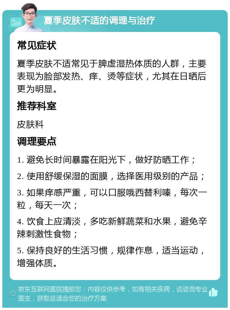 夏季皮肤不适的调理与治疗 常见症状 夏季皮肤不适常见于脾虚湿热体质的人群，主要表现为脸部发热、痒、烫等症状，尤其在日晒后更为明显。 推荐科室 皮肤科 调理要点 1. 避免长时间暴露在阳光下，做好防晒工作； 2. 使用舒缓保湿的面膜，选择医用级别的产品； 3. 如果痒感严重，可以口服哦西替利嗪，每次一粒，每天一次； 4. 饮食上应清淡，多吃新鲜蔬菜和水果，避免辛辣刺激性食物； 5. 保持良好的生活习惯，规律作息，适当运动，增强体质。