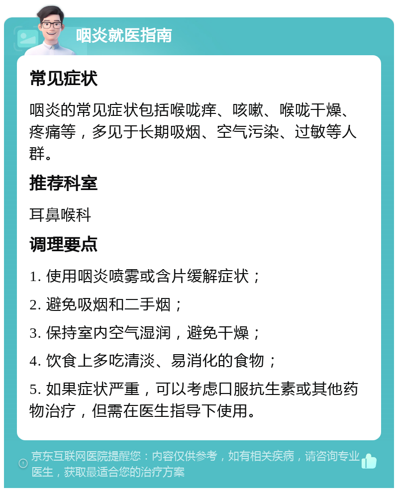 咽炎就医指南 常见症状 咽炎的常见症状包括喉咙痒、咳嗽、喉咙干燥、疼痛等，多见于长期吸烟、空气污染、过敏等人群。 推荐科室 耳鼻喉科 调理要点 1. 使用咽炎喷雾或含片缓解症状； 2. 避免吸烟和二手烟； 3. 保持室内空气湿润，避免干燥； 4. 饮食上多吃清淡、易消化的食物； 5. 如果症状严重，可以考虑口服抗生素或其他药物治疗，但需在医生指导下使用。