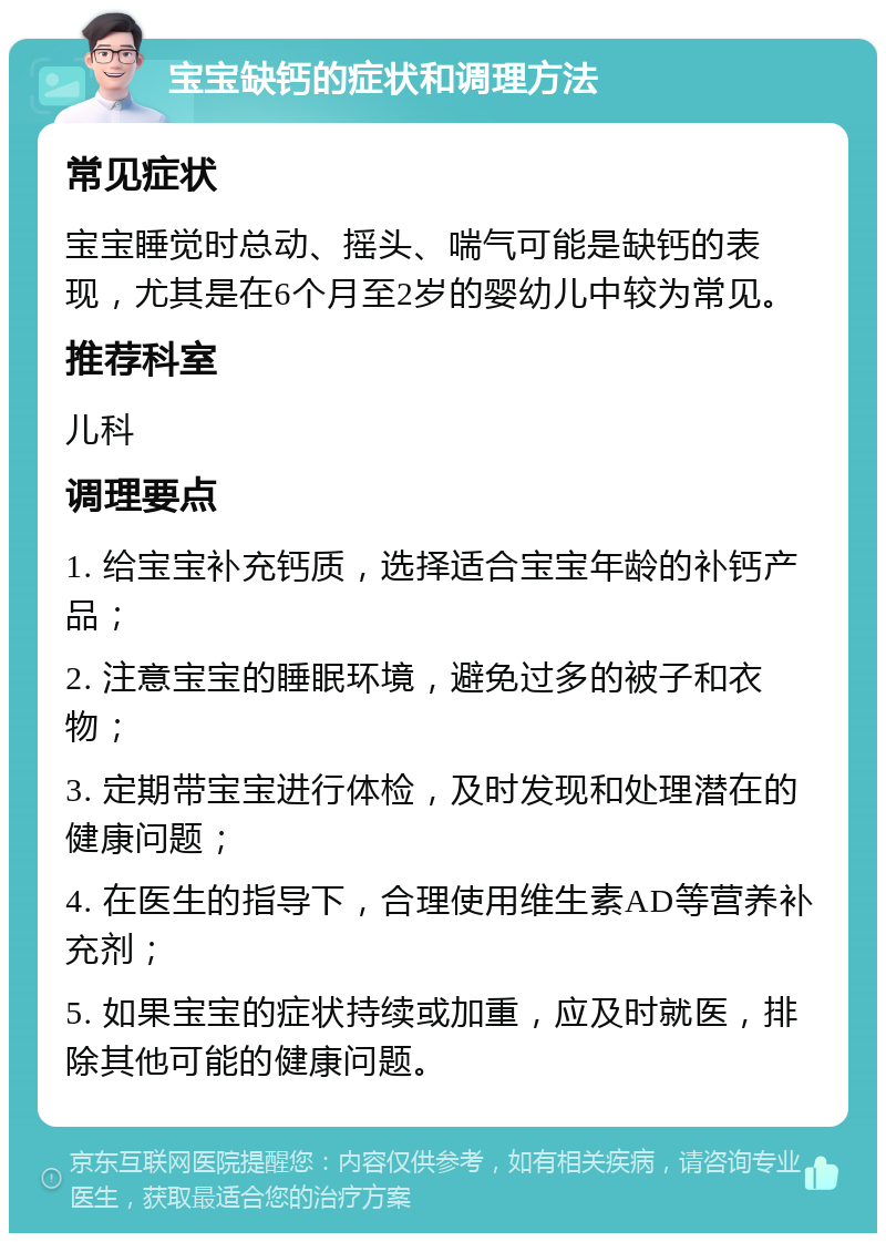 宝宝缺钙的症状和调理方法 常见症状 宝宝睡觉时总动、摇头、喘气可能是缺钙的表现，尤其是在6个月至2岁的婴幼儿中较为常见。 推荐科室 儿科 调理要点 1. 给宝宝补充钙质，选择适合宝宝年龄的补钙产品； 2. 注意宝宝的睡眠环境，避免过多的被子和衣物； 3. 定期带宝宝进行体检，及时发现和处理潜在的健康问题； 4. 在医生的指导下，合理使用维生素AD等营养补充剂； 5. 如果宝宝的症状持续或加重，应及时就医，排除其他可能的健康问题。