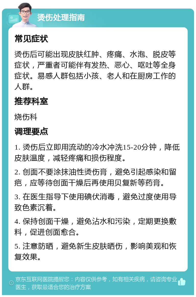 烫伤处理指南 常见症状 烫伤后可能出现皮肤红肿、疼痛、水泡、脱皮等症状，严重者可能伴有发热、恶心、呕吐等全身症状。易感人群包括小孩、老人和在厨房工作的人群。 推荐科室 烧伤科 调理要点 1. 烫伤后立即用流动的冷水冲洗15-20分钟，降低皮肤温度，减轻疼痛和损伤程度。 2. 创面不要涂抹油性烫伤膏，避免引起感染和留疤，应等待创面干燥后再使用贝复新等药膏。 3. 在医生指导下使用碘伏消毒，避免过度使用导致色素沉着。 4. 保持创面干燥，避免沾水和污染，定期更换敷料，促进创面愈合。 5. 注意防晒，避免新生皮肤晒伤，影响美观和恢复效果。