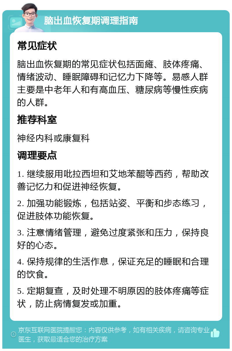 脑出血恢复期调理指南 常见症状 脑出血恢复期的常见症状包括面瘫、肢体疼痛、情绪波动、睡眠障碍和记忆力下降等。易感人群主要是中老年人和有高血压、糖尿病等慢性疾病的人群。 推荐科室 神经内科或康复科 调理要点 1. 继续服用吡拉西坦和艾地苯醌等西药，帮助改善记忆力和促进神经恢复。 2. 加强功能锻炼，包括站姿、平衡和步态练习，促进肢体功能恢复。 3. 注意情绪管理，避免过度紧张和压力，保持良好的心态。 4. 保持规律的生活作息，保证充足的睡眠和合理的饮食。 5. 定期复查，及时处理不明原因的肢体疼痛等症状，防止病情复发或加重。