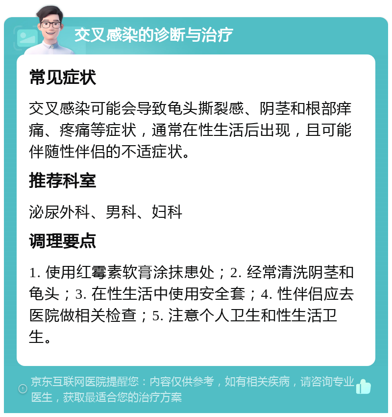 交叉感染的诊断与治疗 常见症状 交叉感染可能会导致龟头撕裂感、阴茎和根部痒痛、疼痛等症状，通常在性生活后出现，且可能伴随性伴侣的不适症状。 推荐科室 泌尿外科、男科、妇科 调理要点 1. 使用红霉素软膏涂抹患处；2. 经常清洗阴茎和龟头；3. 在性生活中使用安全套；4. 性伴侣应去医院做相关检查；5. 注意个人卫生和性生活卫生。