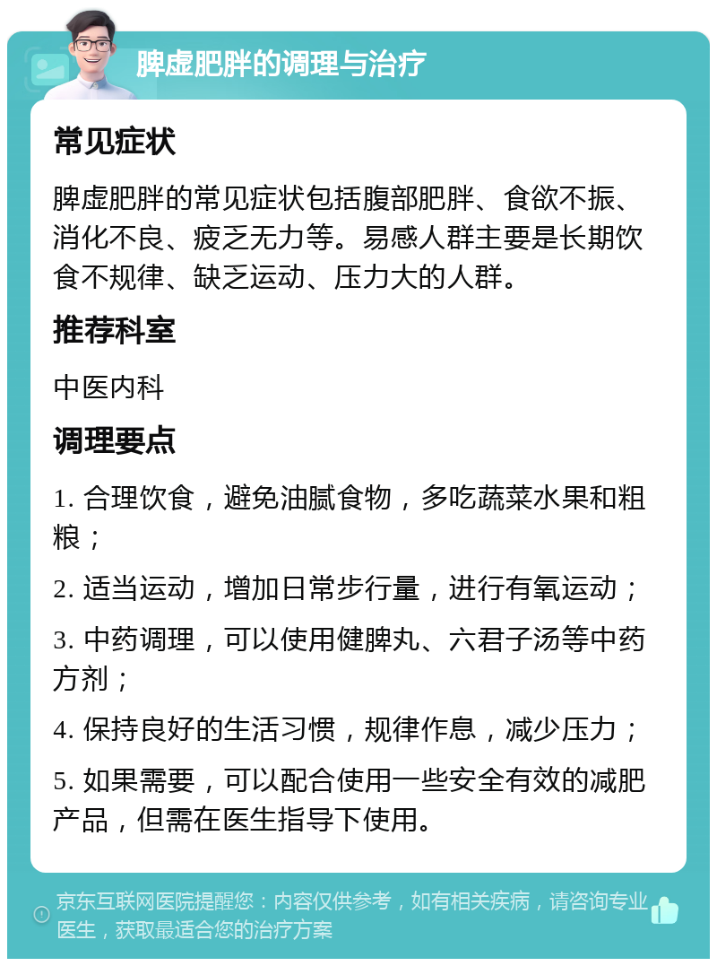 脾虚肥胖的调理与治疗 常见症状 脾虚肥胖的常见症状包括腹部肥胖、食欲不振、消化不良、疲乏无力等。易感人群主要是长期饮食不规律、缺乏运动、压力大的人群。 推荐科室 中医内科 调理要点 1. 合理饮食，避免油腻食物，多吃蔬菜水果和粗粮； 2. 适当运动，增加日常步行量，进行有氧运动； 3. 中药调理，可以使用健脾丸、六君子汤等中药方剂； 4. 保持良好的生活习惯，规律作息，减少压力； 5. 如果需要，可以配合使用一些安全有效的减肥产品，但需在医生指导下使用。