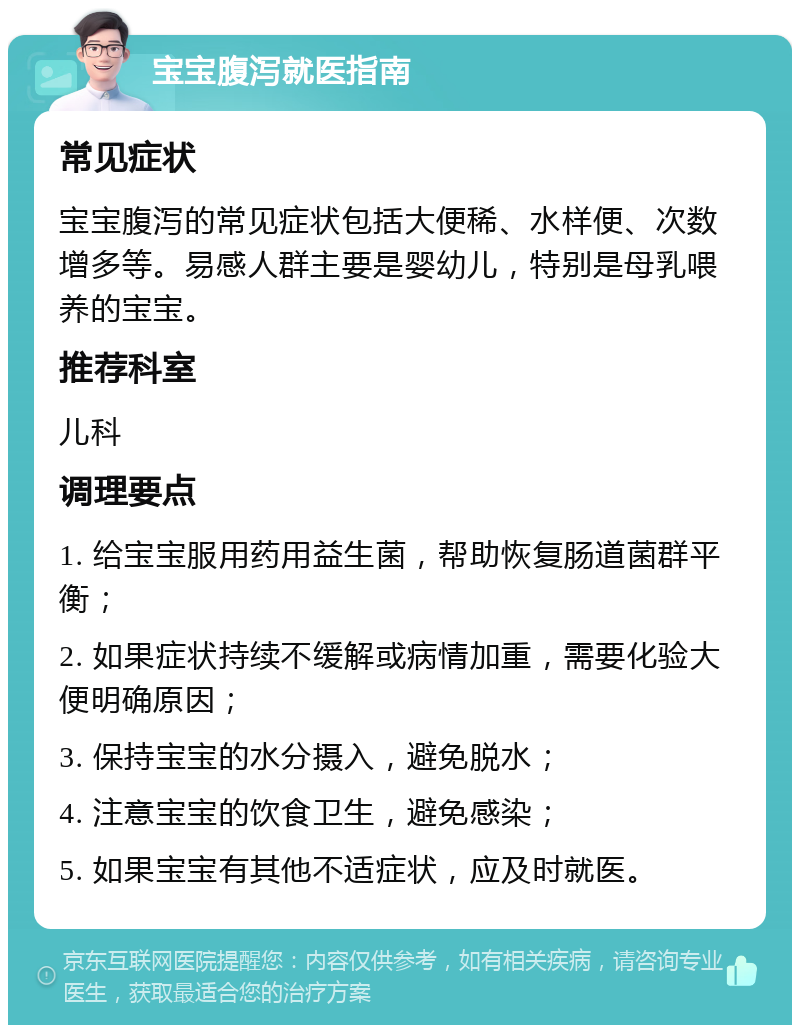 宝宝腹泻就医指南 常见症状 宝宝腹泻的常见症状包括大便稀、水样便、次数增多等。易感人群主要是婴幼儿，特别是母乳喂养的宝宝。 推荐科室 儿科 调理要点 1. 给宝宝服用药用益生菌，帮助恢复肠道菌群平衡； 2. 如果症状持续不缓解或病情加重，需要化验大便明确原因； 3. 保持宝宝的水分摄入，避免脱水； 4. 注意宝宝的饮食卫生，避免感染； 5. 如果宝宝有其他不适症状，应及时就医。