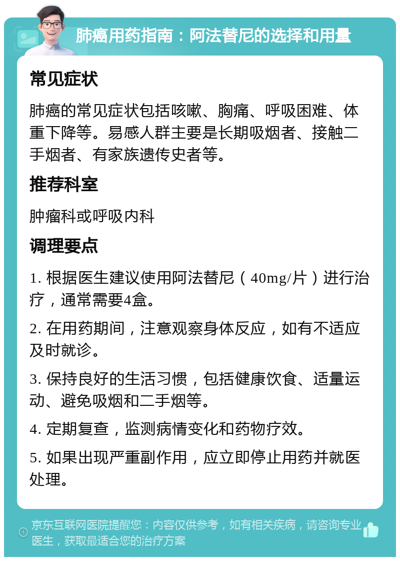 肺癌用药指南：阿法替尼的选择和用量 常见症状 肺癌的常见症状包括咳嗽、胸痛、呼吸困难、体重下降等。易感人群主要是长期吸烟者、接触二手烟者、有家族遗传史者等。 推荐科室 肿瘤科或呼吸内科 调理要点 1. 根据医生建议使用阿法替尼（40mg/片）进行治疗，通常需要4盒。 2. 在用药期间，注意观察身体反应，如有不适应及时就诊。 3. 保持良好的生活习惯，包括健康饮食、适量运动、避免吸烟和二手烟等。 4. 定期复查，监测病情变化和药物疗效。 5. 如果出现严重副作用，应立即停止用药并就医处理。