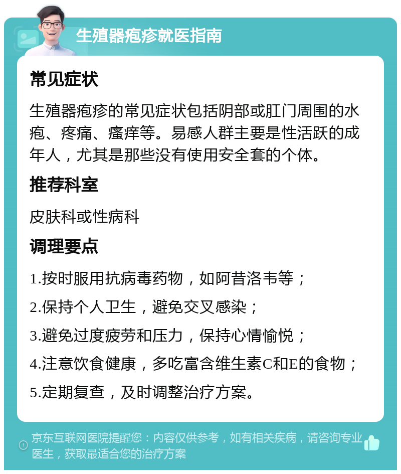 生殖器疱疹就医指南 常见症状 生殖器疱疹的常见症状包括阴部或肛门周围的水疱、疼痛、瘙痒等。易感人群主要是性活跃的成年人，尤其是那些没有使用安全套的个体。 推荐科室 皮肤科或性病科 调理要点 1.按时服用抗病毒药物，如阿昔洛韦等； 2.保持个人卫生，避免交叉感染； 3.避免过度疲劳和压力，保持心情愉悦； 4.注意饮食健康，多吃富含维生素C和E的食物； 5.定期复查，及时调整治疗方案。