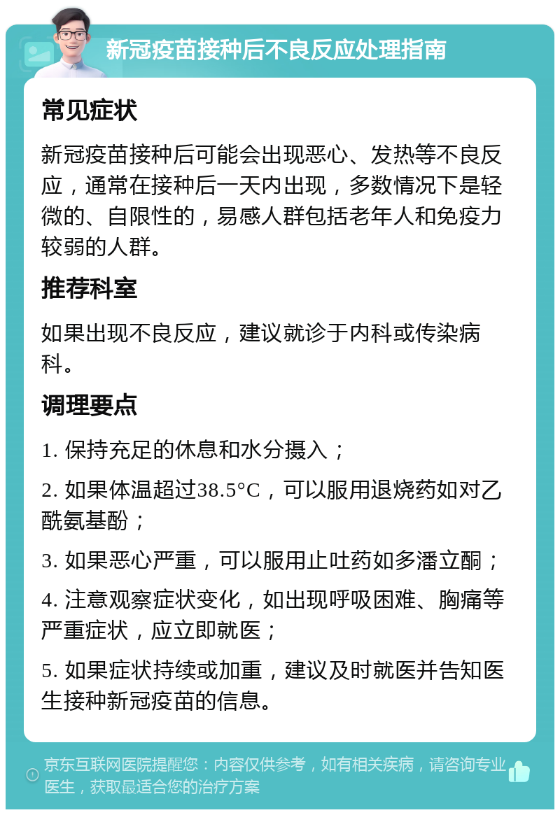 新冠疫苗接种后不良反应处理指南 常见症状 新冠疫苗接种后可能会出现恶心、发热等不良反应，通常在接种后一天内出现，多数情况下是轻微的、自限性的，易感人群包括老年人和免疫力较弱的人群。 推荐科室 如果出现不良反应，建议就诊于内科或传染病科。 调理要点 1. 保持充足的休息和水分摄入； 2. 如果体温超过38.5°C，可以服用退烧药如对乙酰氨基酚； 3. 如果恶心严重，可以服用止吐药如多潘立酮； 4. 注意观察症状变化，如出现呼吸困难、胸痛等严重症状，应立即就医； 5. 如果症状持续或加重，建议及时就医并告知医生接种新冠疫苗的信息。