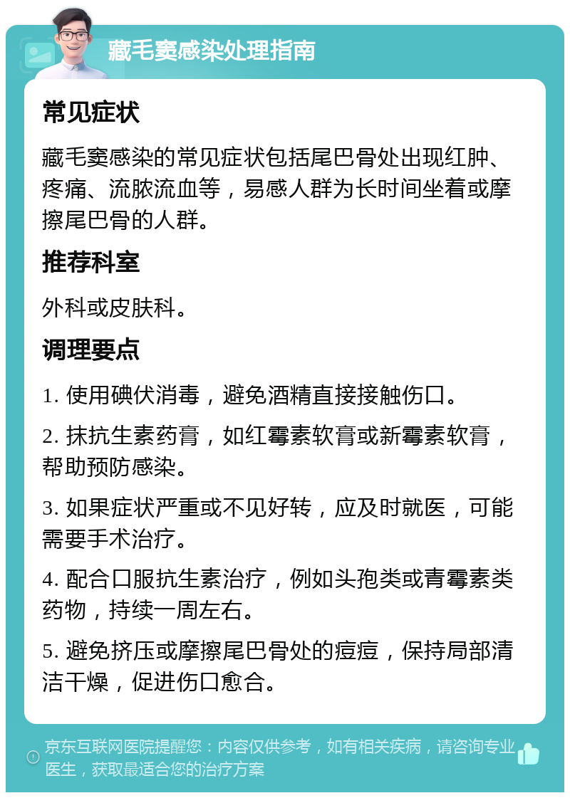 藏毛窦感染处理指南 常见症状 藏毛窦感染的常见症状包括尾巴骨处出现红肿、疼痛、流脓流血等，易感人群为长时间坐着或摩擦尾巴骨的人群。 推荐科室 外科或皮肤科。 调理要点 1. 使用碘伏消毒，避免酒精直接接触伤口。 2. 抹抗生素药膏，如红霉素软膏或新霉素软膏，帮助预防感染。 3. 如果症状严重或不见好转，应及时就医，可能需要手术治疗。 4. 配合口服抗生素治疗，例如头孢类或青霉素类药物，持续一周左右。 5. 避免挤压或摩擦尾巴骨处的痘痘，保持局部清洁干燥，促进伤口愈合。