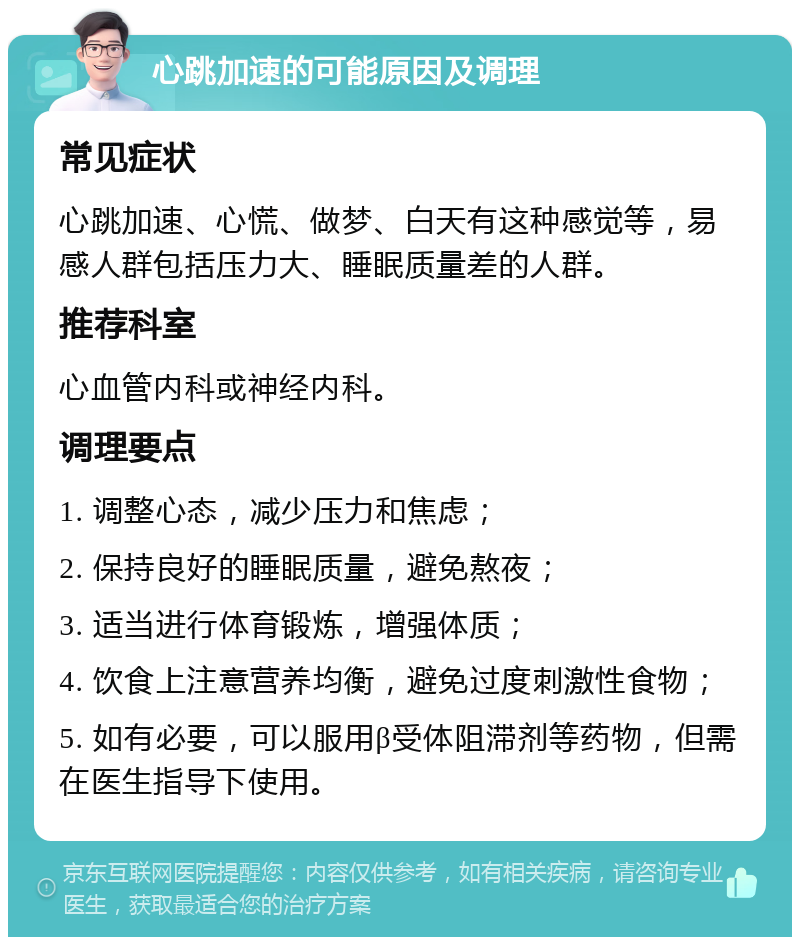 心跳加速的可能原因及调理 常见症状 心跳加速、心慌、做梦、白天有这种感觉等，易感人群包括压力大、睡眠质量差的人群。 推荐科室 心血管内科或神经内科。 调理要点 1. 调整心态，减少压力和焦虑； 2. 保持良好的睡眠质量，避免熬夜； 3. 适当进行体育锻炼，增强体质； 4. 饮食上注意营养均衡，避免过度刺激性食物； 5. 如有必要，可以服用β受体阻滞剂等药物，但需在医生指导下使用。