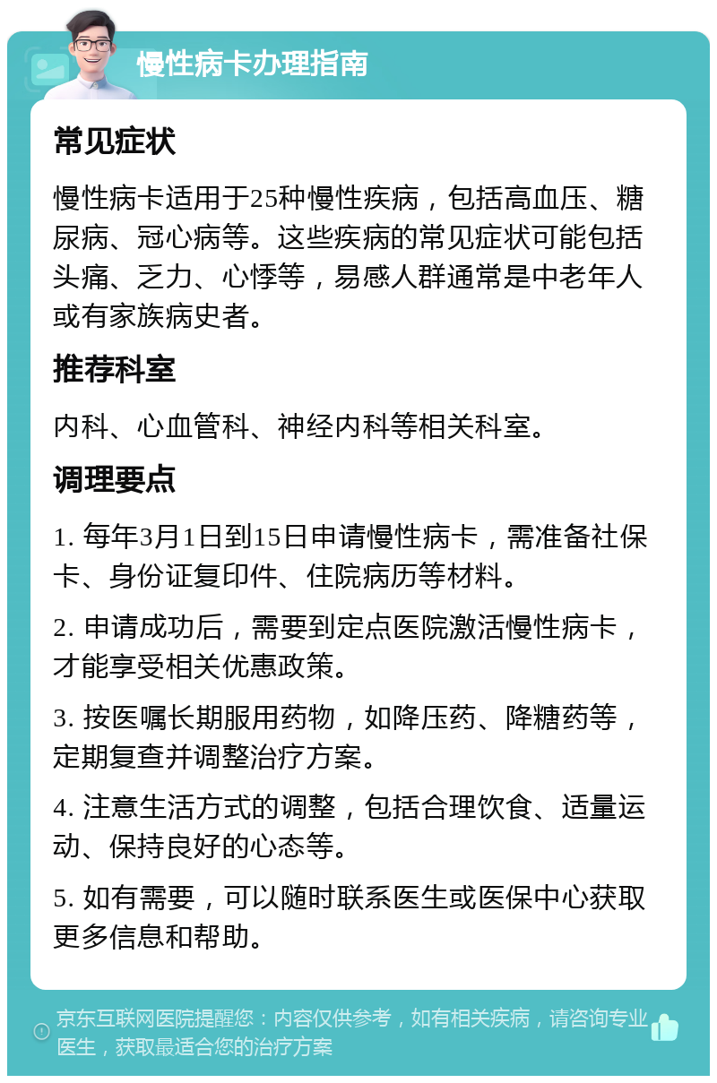 慢性病卡办理指南 常见症状 慢性病卡适用于25种慢性疾病，包括高血压、糖尿病、冠心病等。这些疾病的常见症状可能包括头痛、乏力、心悸等，易感人群通常是中老年人或有家族病史者。 推荐科室 内科、心血管科、神经内科等相关科室。 调理要点 1. 每年3月1日到15日申请慢性病卡，需准备社保卡、身份证复印件、住院病历等材料。 2. 申请成功后，需要到定点医院激活慢性病卡，才能享受相关优惠政策。 3. 按医嘱长期服用药物，如降压药、降糖药等，定期复查并调整治疗方案。 4. 注意生活方式的调整，包括合理饮食、适量运动、保持良好的心态等。 5. 如有需要，可以随时联系医生或医保中心获取更多信息和帮助。