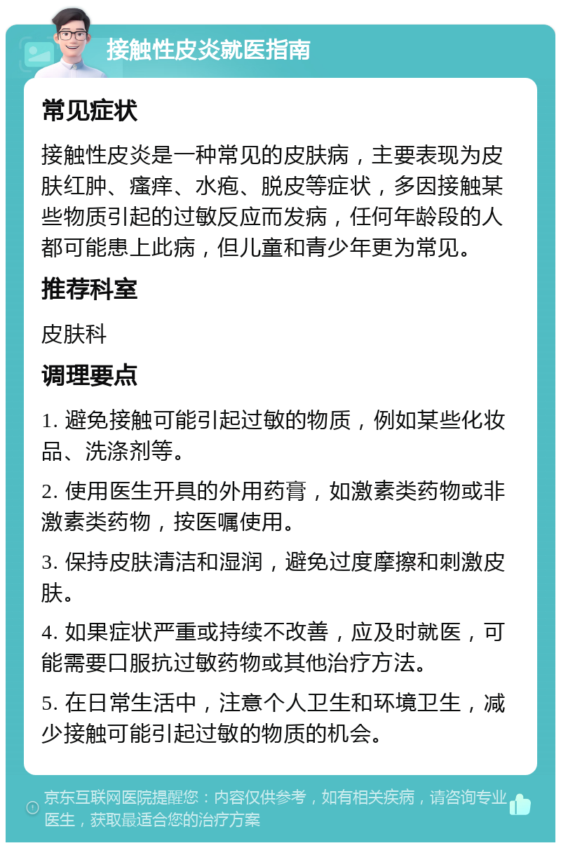 接触性皮炎就医指南 常见症状 接触性皮炎是一种常见的皮肤病，主要表现为皮肤红肿、瘙痒、水疱、脱皮等症状，多因接触某些物质引起的过敏反应而发病，任何年龄段的人都可能患上此病，但儿童和青少年更为常见。 推荐科室 皮肤科 调理要点 1. 避免接触可能引起过敏的物质，例如某些化妆品、洗涤剂等。 2. 使用医生开具的外用药膏，如激素类药物或非激素类药物，按医嘱使用。 3. 保持皮肤清洁和湿润，避免过度摩擦和刺激皮肤。 4. 如果症状严重或持续不改善，应及时就医，可能需要口服抗过敏药物或其他治疗方法。 5. 在日常生活中，注意个人卫生和环境卫生，减少接触可能引起过敏的物质的机会。