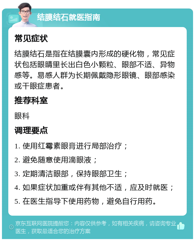 结膜结石就医指南 常见症状 结膜结石是指在结膜囊内形成的硬化物，常见症状包括眼睛里长出白色小颗粒、眼部不适、异物感等。易感人群为长期佩戴隐形眼镜、眼部感染或干眼症患者。 推荐科室 眼科 调理要点 1. 使用红霉素眼膏进行局部治疗； 2. 避免随意使用滴眼液； 3. 定期清洁眼部，保持眼部卫生； 4. 如果症状加重或伴有其他不适，应及时就医； 5. 在医生指导下使用药物，避免自行用药。