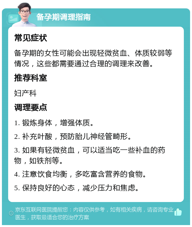 备孕期调理指南 常见症状 备孕期的女性可能会出现轻微贫血、体质较弱等情况，这些都需要通过合理的调理来改善。 推荐科室 妇产科 调理要点 1. 锻炼身体，增强体质。 2. 补充叶酸，预防胎儿神经管畸形。 3. 如果有轻微贫血，可以适当吃一些补血的药物，如铁剂等。 4. 注意饮食均衡，多吃富含营养的食物。 5. 保持良好的心态，减少压力和焦虑。