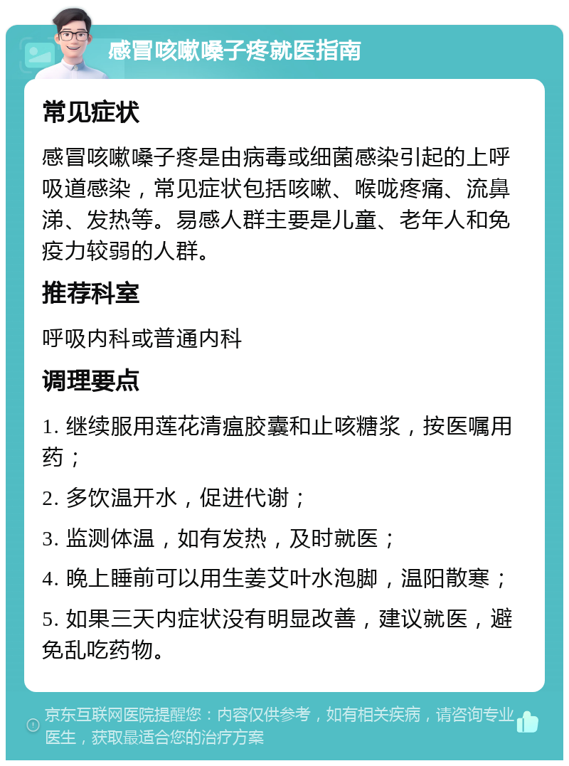 感冒咳嗽嗓子疼就医指南 常见症状 感冒咳嗽嗓子疼是由病毒或细菌感染引起的上呼吸道感染，常见症状包括咳嗽、喉咙疼痛、流鼻涕、发热等。易感人群主要是儿童、老年人和免疫力较弱的人群。 推荐科室 呼吸内科或普通内科 调理要点 1. 继续服用莲花清瘟胶囊和止咳糖浆，按医嘱用药； 2. 多饮温开水，促进代谢； 3. 监测体温，如有发热，及时就医； 4. 晚上睡前可以用生姜艾叶水泡脚，温阳散寒； 5. 如果三天内症状没有明显改善，建议就医，避免乱吃药物。