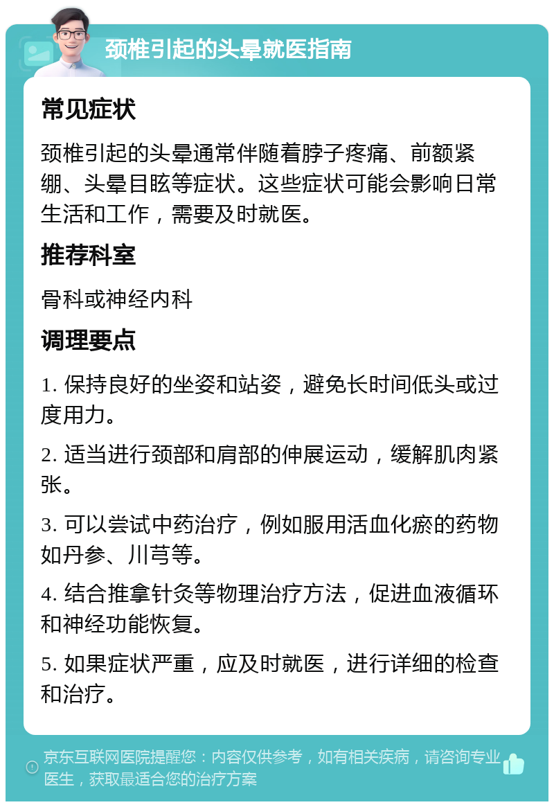 颈椎引起的头晕就医指南 常见症状 颈椎引起的头晕通常伴随着脖子疼痛、前额紧绷、头晕目眩等症状。这些症状可能会影响日常生活和工作，需要及时就医。 推荐科室 骨科或神经内科 调理要点 1. 保持良好的坐姿和站姿，避免长时间低头或过度用力。 2. 适当进行颈部和肩部的伸展运动，缓解肌肉紧张。 3. 可以尝试中药治疗，例如服用活血化瘀的药物如丹参、川芎等。 4. 结合推拿针灸等物理治疗方法，促进血液循环和神经功能恢复。 5. 如果症状严重，应及时就医，进行详细的检查和治疗。