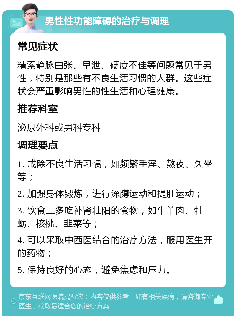 男性性功能障碍的治疗与调理 常见症状 精索静脉曲张、早泄、硬度不佳等问题常见于男性，特别是那些有不良生活习惯的人群。这些症状会严重影响男性的性生活和心理健康。 推荐科室 泌尿外科或男科专科 调理要点 1. 戒除不良生活习惯，如频繁手淫、熬夜、久坐等； 2. 加强身体锻炼，进行深蹲运动和提肛运动； 3. 饮食上多吃补肾壮阳的食物，如牛羊肉、牡蛎、核桃、韭菜等； 4. 可以采取中西医结合的治疗方法，服用医生开的药物； 5. 保持良好的心态，避免焦虑和压力。